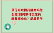 灵芝可以做药膳卖吗怎么做(如何制作灵芝药膳并商业化？简单易学！)