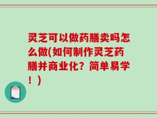 灵芝可以做药膳卖吗怎么做(如何制作灵芝药膳并商业化？简单易学！)