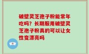 破壁灵芝孢子粉能常年吃吗？长期服用破壁灵芝孢子粉真的可以让女性变漂亮吗