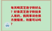 每天喝灵芝孢子粉好么？好像灵芝孢子粉挺多人用的，我同事说也很方便服用，效果可以吗？