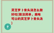 灵芝罗卜骨头汤怎么做好吃(做法简单，美味可口的灵芝罗卜骨头汤)