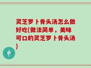 灵芝罗卜骨头汤怎么做好吃(做法简单，美味可口的灵芝罗卜骨头汤)