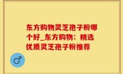 东方购物灵芝孢子粉哪个好_东方购物：精选优质灵芝孢子粉推荐