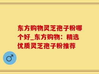 东方购物灵芝孢子粉哪个好_东方购物：精选优质灵芝孢子粉推荐