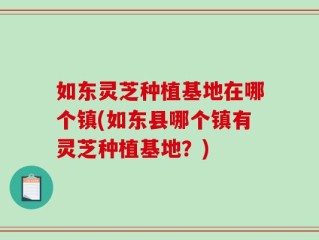 如东灵芝种植基地在哪个镇(如东县哪个镇有灵芝种植基地？)