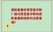 透析患者吃灵芝孢子粉？探讨灵芝孢子粉对透析患者的功效与注意事项？