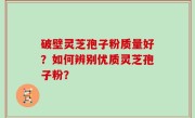 破壁灵芝孢子粉质量好？如何辨别优质灵芝孢子粉？