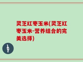 灵芝红枣玉米(灵芝红枣玉米-营养组合的完美选择)