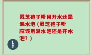 灵芝孢子粉用开水还是温水泡 (灵芝孢子粉应该用温水泡还是开水泡？)