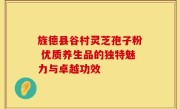 旌德县谷村灵芝孢子粉 优质养生品的独特魅力与卓越功效