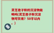 灵芝孢子粉的沉淀物能喝吗，灵芝孢子粉沉淀物可饮用？