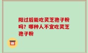 阳过后能吃灵芝孢子粉吗？哪种人不宜吃灵芝孢子粉