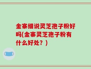金寨细说灵芝孢子粉好吗(金寨灵芝孢子粉有什么好处？)