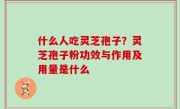 什么人吃灵芝孢子？灵芝孢子粉功效与作用及用量是什么
