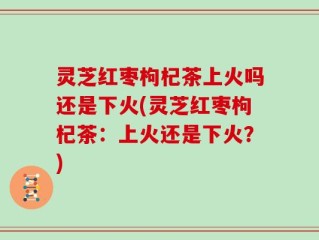 灵芝红枣枸杞茶上火吗还是下火(灵芝红枣枸杞茶：上火还是下火？)