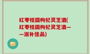 红枣桂圆枸杞灵芝酒(红枣桂圆枸杞灵芝酒——滋补佳品)