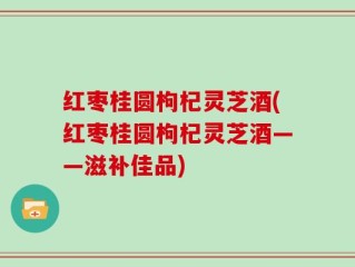 红枣桂圆枸杞灵芝酒(红枣桂圆枸杞灵芝酒——滋补佳品)