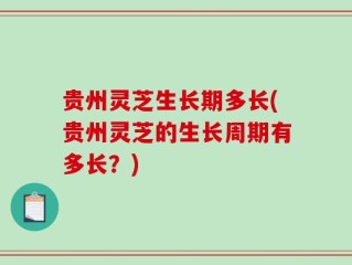 贵州灵芝生长期多长(贵州灵芝的生长周期有多长？)