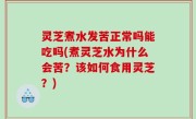 灵芝煮水发苦正常吗能吃吗(煮灵芝水为什么会苦？该如何食用灵芝？)