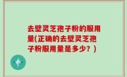 去壁灵芝孢子粉的服用量(正确的去壁灵芝孢子粉服用量是多少？)