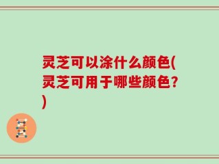 灵芝可以涂什么颜色(灵芝可用于哪些颜色？)