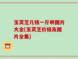 玉灵芝几钱一斤啊图片大全(玉灵芝价格及图片全集)