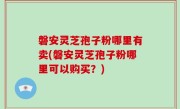 磐安灵芝孢子粉哪里有卖(磐安灵芝孢子粉哪里可以购买？)