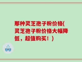 那种灵芝孢子粉价格(灵芝孢子粉价格大幅降低，超值购买！)