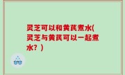 灵芝可以和黄芪煮水(灵芝与黄芪可以一起煮水？)