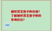破碎灵芝孢子粉价格？了解破碎灵芝孢子粉的市场价位？