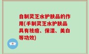 自制灵芝水护肤品的作用(手制灵芝水护肤品具有祛痘、保湿、美白等功效)