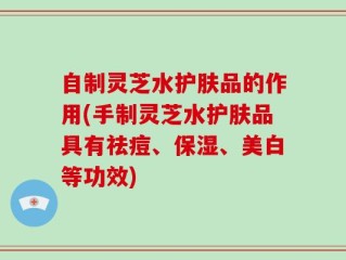 自制灵芝水护肤品的作用(手制灵芝水护肤品具有祛痘、保湿、美白等功效)