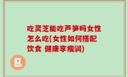吃灵芝能吃芦笋吗女性怎么吃(女性如何搭配饮食 健康享瘦润)