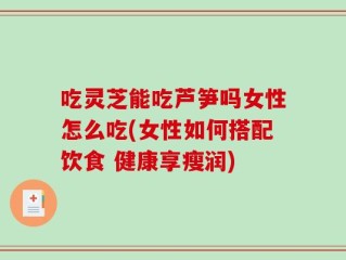 吃灵芝能吃芦笋吗女性怎么吃(女性如何搭配饮食 健康享瘦润)