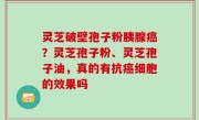 灵芝破壁孢子粉胰腺癌？灵芝孢子粉、灵芝孢子油，真的有抗癌细胞的效果吗
