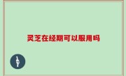 灵芝在经期可以服用吗