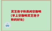 灵芝孢子粉晨间空腹喝(早上空腹喝灵芝孢子粉的好处)