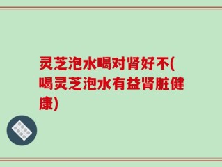 灵芝泡水喝对肾好不(喝灵芝泡水有益肾脏健康)
