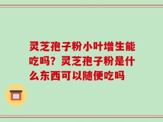 灵芝孢子粉小叶增生能吃吗？灵芝孢子粉是什么东西可以随便吃吗