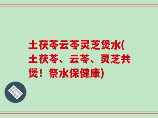 土茯苓云苓灵芝煲水(土茯苓、云苓、灵芝共煲！祭水保健康)