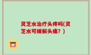 灵芝水治疗头疼吗(灵芝水可缓解头痛？)