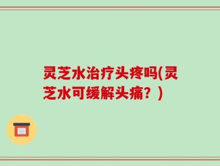 灵芝水治疗头疼吗(灵芝水可缓解头痛？)