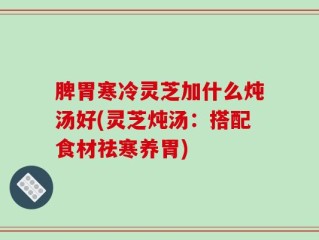 脾胃寒冷灵芝加什么炖汤好(灵芝炖汤：搭配食材祛寒养胃)