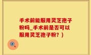 手术前能服用灵芝孢子粉吗_手术前是否可以服用灵芝孢子粉？)