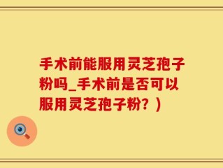 手术前能服用灵芝孢子粉吗_手术前是否可以服用灵芝孢子粉？)