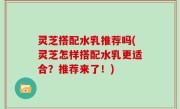 灵芝搭配水乳推荐吗(灵芝怎样搭配水乳更适合？推荐来了！)