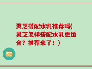 灵芝搭配水乳推荐吗(灵芝怎样搭配水乳更适合？推荐来了！)