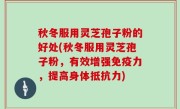 秋冬服用灵芝孢子粉的好处(秋冬服用灵芝孢子粉，有效增强免疫力，提高身体抵抗力)