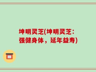 坤明灵芝(坤明灵芝：强健身体，延年益寿)