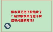 椴木灵芝孢子粉结块了？解决椴木灵芝孢子粉结块问题的方法？